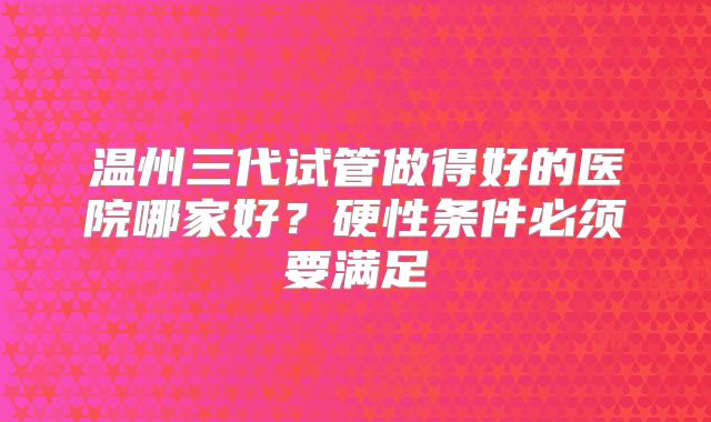 温州三代试管做得好的医院哪家好？硬性条件必须要满足