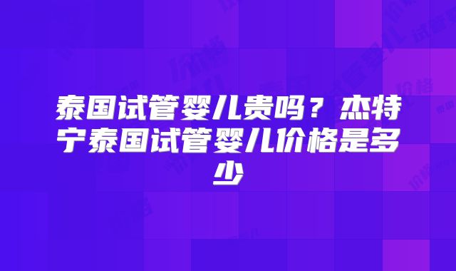 泰国试管婴儿贵吗?杰特宁泰国试管婴儿价格是多少
