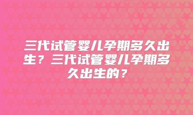 三代试管婴儿孕期多久出生?三代试管婴儿孕期多久出生的?