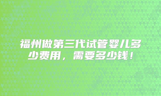 福州做第三代试管婴儿多少费用,需要多少钱!
