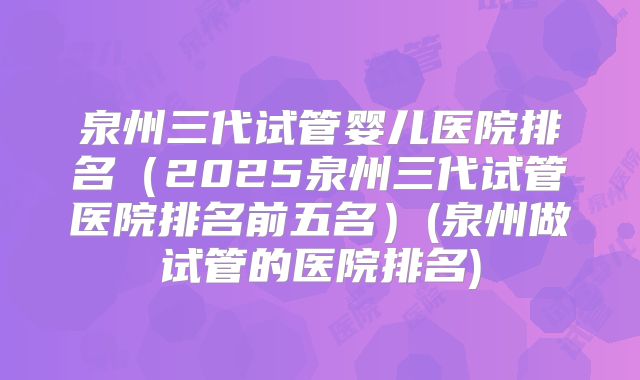 泉州三代试管婴儿医院排名(2025泉州三代试管医院排名前五名)(泉州做试管的医院排名)