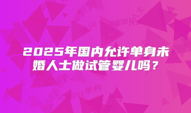 2025年国内允许单身未婚人士做试管婴儿吗？