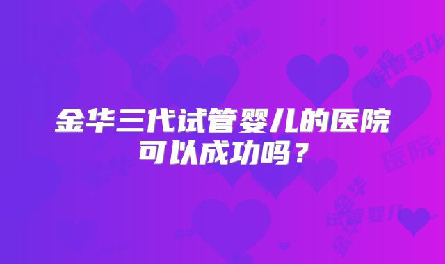 金华三代试管婴儿的医院可以成功吗？