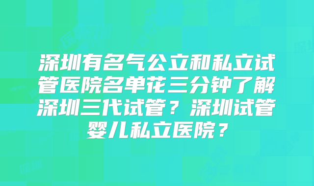 深圳有名气公立和私立试管医院名单花三分钟了解深圳三代试管?深圳试管婴儿私立医院?