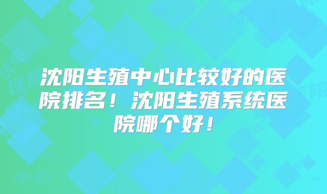 沈阳生殖中心比较好的医院排名!沈阳生殖系统医院哪个好!