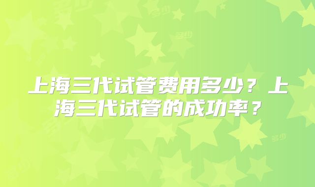 上海三代试管费用多少？上海三代试管的成功率？