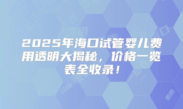 2025年海口试管婴儿费用透明大揭秘，价格一览表全收录！