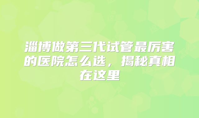 淄博做第三代试管最厉害的医院怎么选，揭秘真相在这里