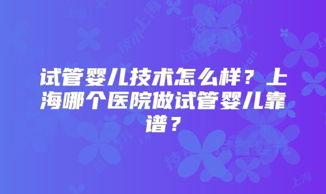试管婴儿技术怎么样？上海哪个医院做试管婴儿靠谱？