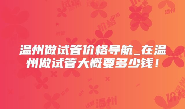 温州做试管价格导航_在温州做试管大概要多少钱！