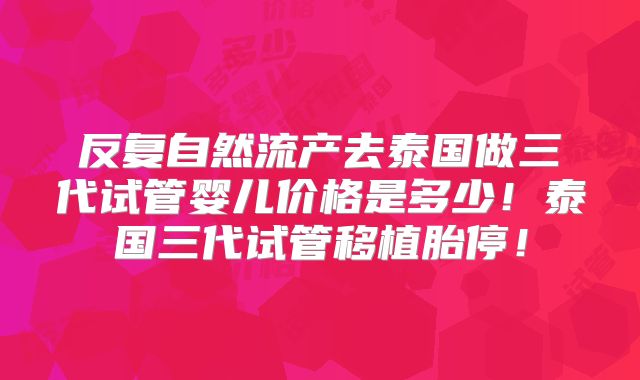 反复自然流产去泰国做三代试管婴儿价格是多少！泰国三代试管移植胎停！