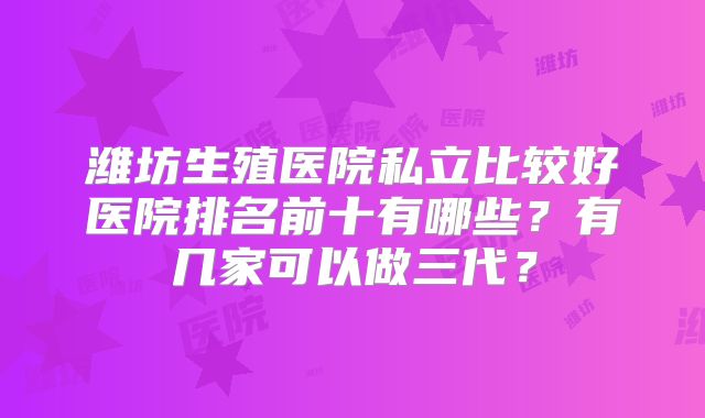 潍坊生殖医院私立比较好医院排名前十有哪些?有几家可以做三代?