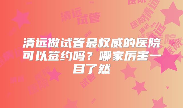 清远做试管最权威的医院可以签约吗?哪家厉害一目了然