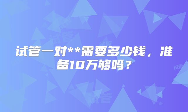 试管一对**需要多少钱,准备10万够吗?
