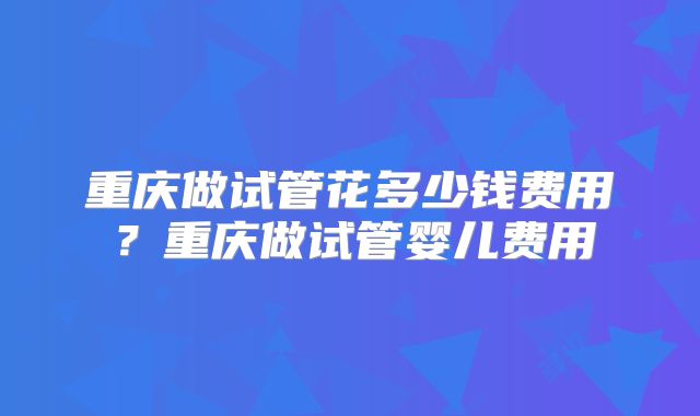 重庆做试管花多少钱费用？重庆做试管婴儿费用