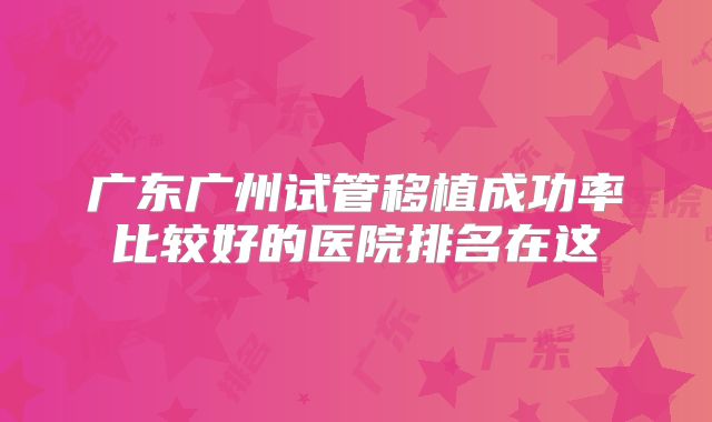 广东广州试管移植成功率比较好的医院排名在这