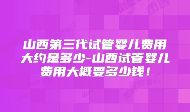 山西第三代试管婴儿费用大约是多少-山西试管婴儿费用大概要多少钱！