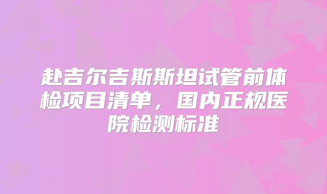 赴吉尔吉斯斯坦试管前体检项目清单，国内正规医院检测标准