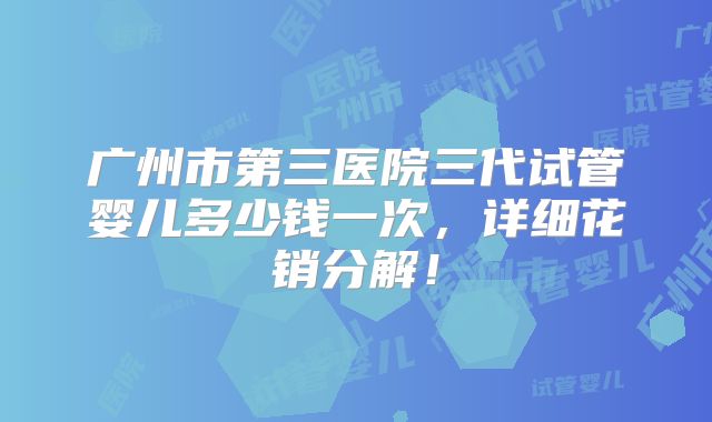 广州市第三医院三代试管婴儿多少钱一次,详细花销分解!