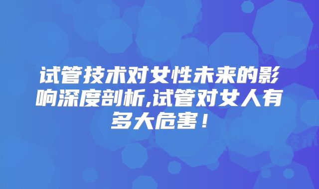 试管技术对女性未来的影响深度剖析,试管对女人有多大危害！