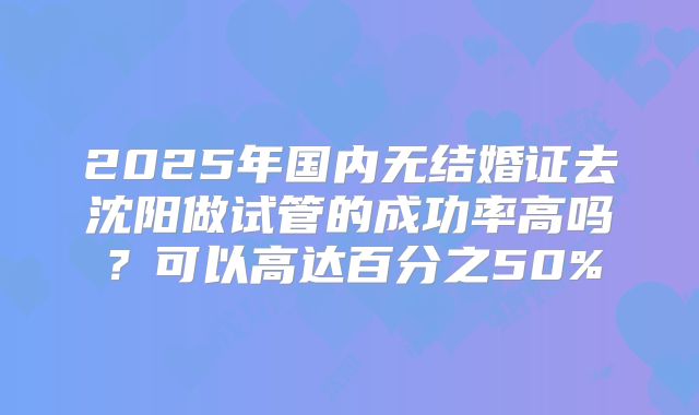 2025年国内无结婚证去沈阳做试管的成功率高吗？可以高达百分之50%