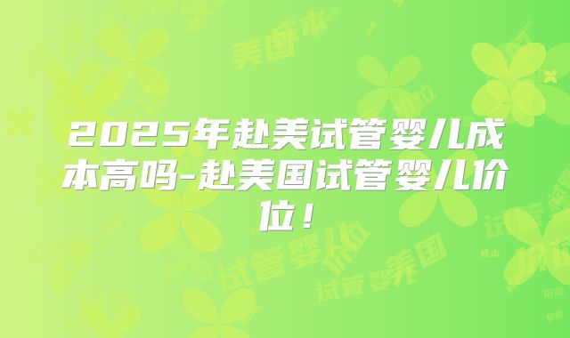 2025年赴美试管婴儿成本高吗-赴美国试管婴儿价位！