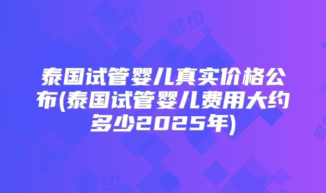 泰国试管婴儿真实价格公布(泰国试管婴儿费用大约多少2025年)