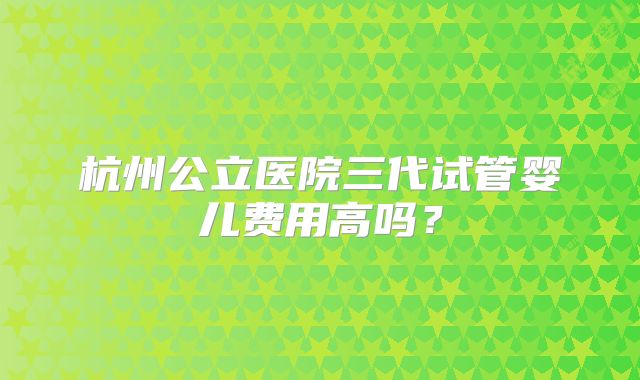 杭州公立医院三代试管婴儿费用高吗?