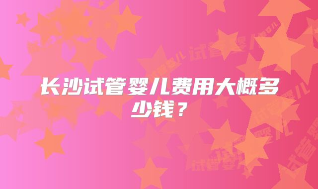 长沙试管婴儿费用大概多少钱？