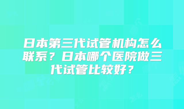 日本第三代试管机构怎么联系？日本哪个医院做三代试管比较好？