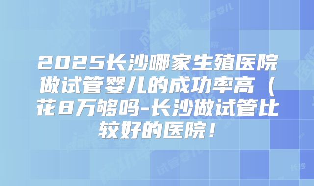 2025长沙哪家生殖医院做试管婴儿的成功率高（花8万够吗-长沙做试管比较好的医院！