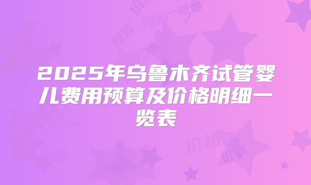 2025年乌鲁木齐试管婴儿费用预算及价格明细一览表