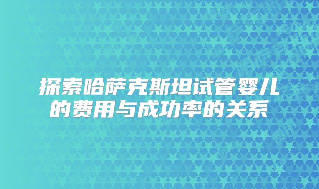 探索哈萨克斯坦试管婴儿的费用与成功率的关系