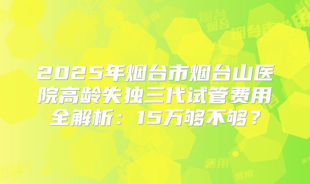 2025年烟台市烟台山医院高龄失独三代试管费用全解析：15万够不够？