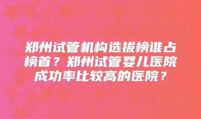 郑州试管机构选拔榜谁占榜首？郑州试管婴儿医院成功率比较高的医院？