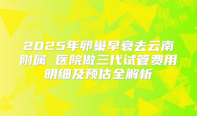 2025年卵巢早衰去云南附属 医院做三代试管费用明细及预估全解析