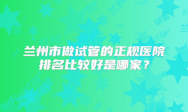 兰州市做试管的正规医院排名比较好是哪家？