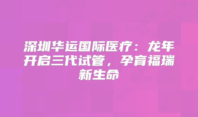 深圳华运国际医疗：龙年开启三代试管，孕育福瑞新生命