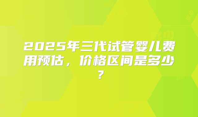 2025年三代试管婴儿费用预估，价格区间是多少？