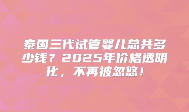 泰国三代试管婴儿总共多少钱？2025年价格透明化，不再被忽悠！