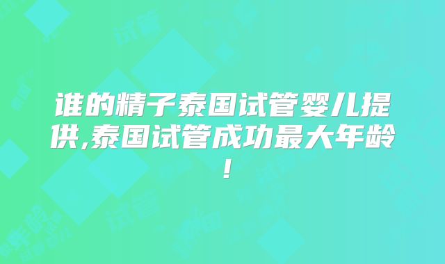 谁的精子泰国试管婴儿提供,泰国试管成功最大年龄!