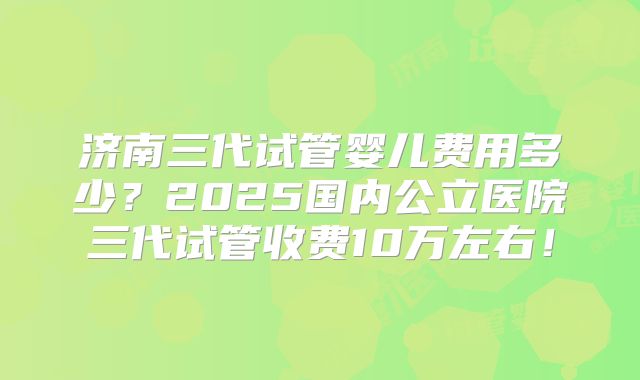济南三代试管婴儿费用多少？2025国内公立医院三代试管收费10万左右！