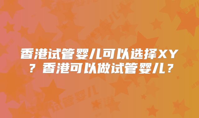 香港试管婴儿可以选择XY？香港可以做试管婴儿？