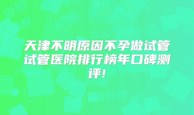天津不明原因不孕做试管试管医院排行榜年口碑测评!
