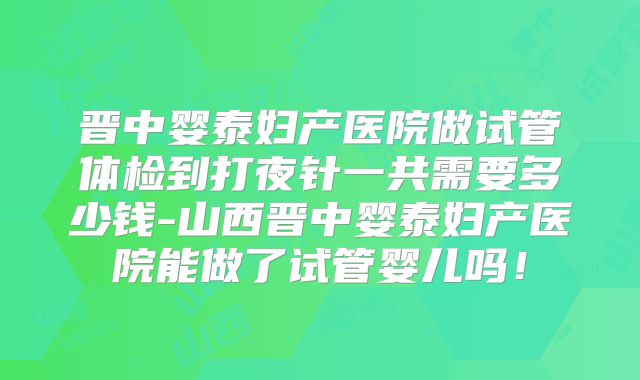 晋中婴泰妇产医院做试管体检到打夜针一共需要多少钱-山西晋中婴泰妇产医院能做了试管婴儿吗！