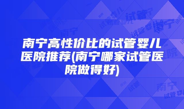 南宁高性价比的试管婴儿医院推荐(南宁哪家试管医院做得好)