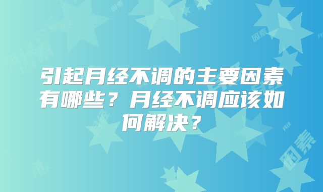 引起月经不调的主要因素有哪些？月经不调应该如何解决？