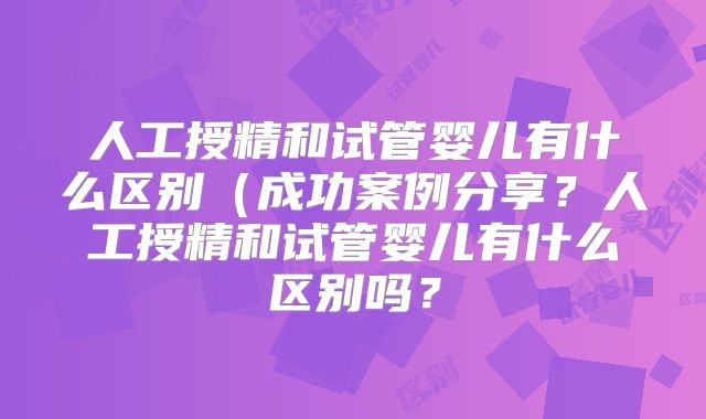 人工授精和试管婴儿有什么区别（成功案例分享？人工授精和试管婴儿有什么区别吗？