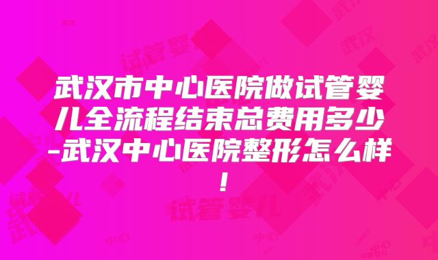 武汉市中心医院做试管婴儿全流程结束总费用多少-武汉中心医院整形怎么样！