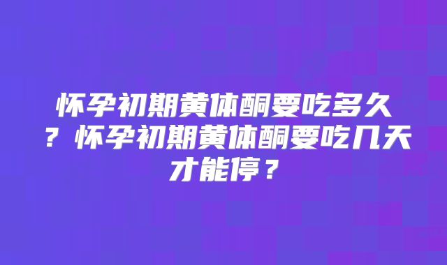 怀孕初期黄体酮要吃多久？怀孕初期黄体酮要吃几天才能停？